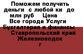 Поможем получить деньги, с любой ки, до 3 млн руб. › Цена ­ 15 - Все города Услуги » Бухгалтерия и финансы   . Ставропольский край,Железноводск г.